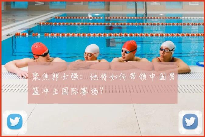 聚焦郭士强：他将如何带领中国男篮冲击国际赛场？