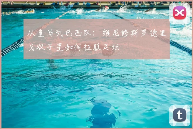 从皇马到巴西队:维尼修斯罗德里戈双子星如何征服足坛