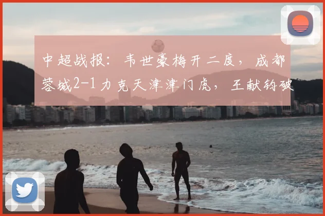 中超战报：韦世豪梅开二度，成都蓉城2-1力克天津津门虎，王献钧破门难救主
