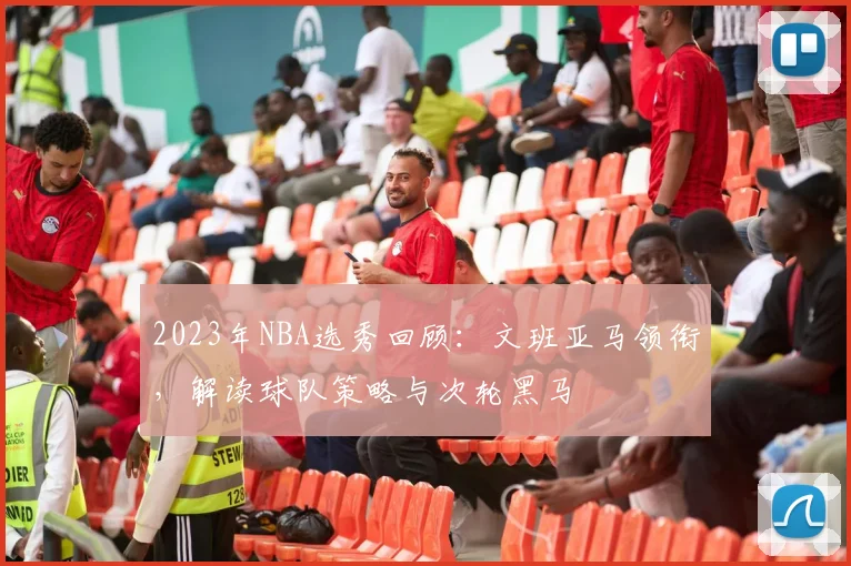 2023年NBA选秀回顾：文班亚马领衔，解读球队策略与次轮黑马