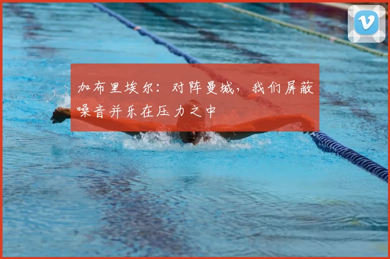 加布里埃尔：对阵曼城，我们屏蔽噪音并乐在压力之中