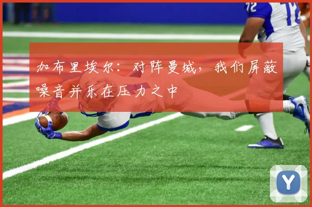 加布里埃尔：对阵曼城，我们屏蔽噪音并乐在压力之中