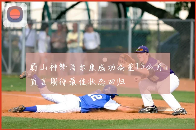 蔚山神锋马尔康成功减重15公斤，直言期待最佳状态回归