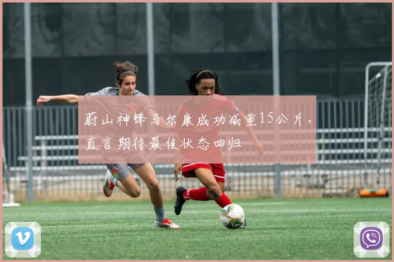 蔚山神锋马尔康成功减重15公斤，直言期待最佳状态回归