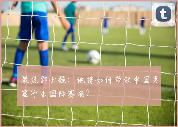 聚焦郭士强：他将如何带领中国男篮冲击国际赛场？