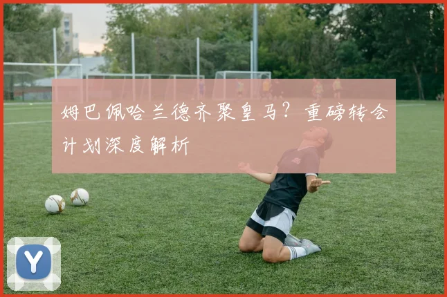 姆巴佩哈兰德齐聚皇马?重磅转会计划深度解析
