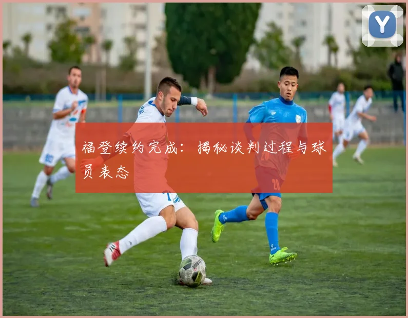 福登续约完成：揭秘谈判过程与球员表态