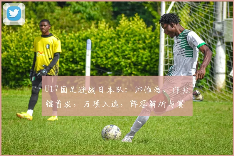 U17国足迎战日本队：帅惟浩、邝兆镭首发，万项入选，阵容解析与赛前看点