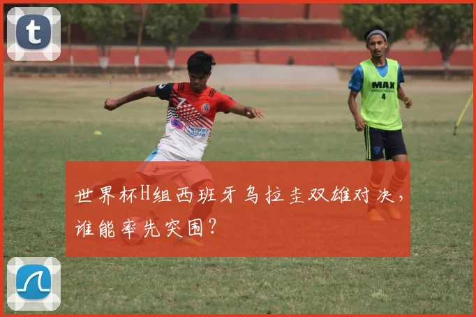 世界杯H组西班牙乌拉圭双雄对决，谁能率先突围？