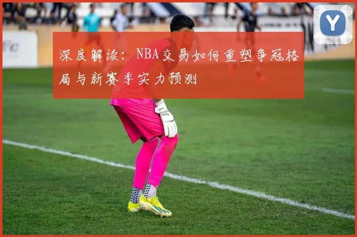 深度解读：NBA交易如何重塑争冠格局与新赛季实力预测