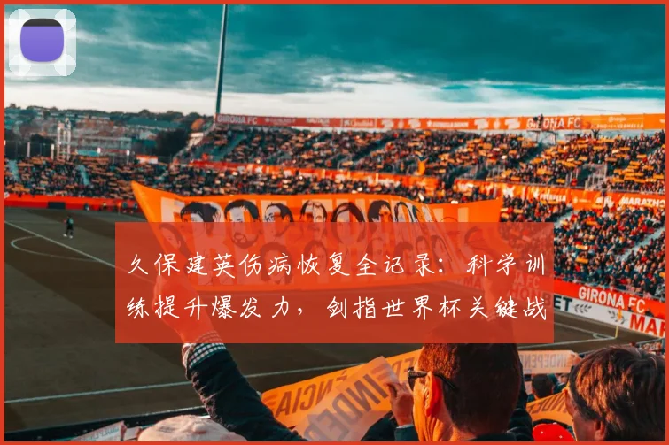 久保建英伤病恢复全记录：科学训练提升爆发力，剑指世界杯关键战