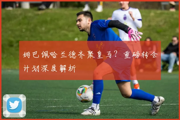 姆巴佩哈兰德齐聚皇马?重磅转会计划深度解析