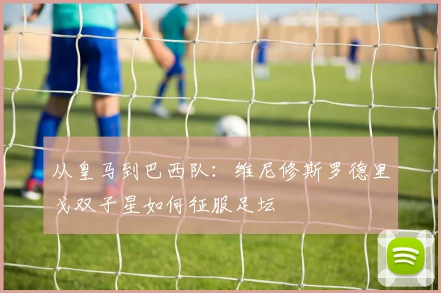 从皇马到巴西队:维尼修斯罗德里戈双子星如何征服足坛