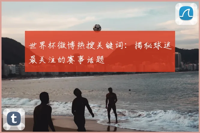 世界杯微博热搜关键词：揭秘球迷最关注的赛事话题