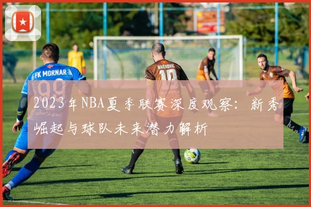 2023年NBA夏季联赛深度观察：新秀崛起与球队未来潜力解析